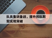 IM体育-队员集训备战，提升团队默契实现突破