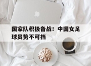 IM体育平台-国家队积极备战！中国女足球员势不可挡