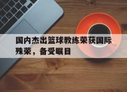 IM体育平台-国内杰出篮球教练荣获国际殊荣，备受瞩目