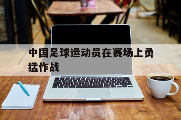 中国足球运动员在赛场上勇猛作战
